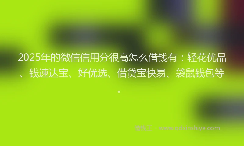 2025年的微信信用分很高怎么借钱有：轻花优品、钱速达宝、好优选、借贷宝快易、袋鼠钱包等。