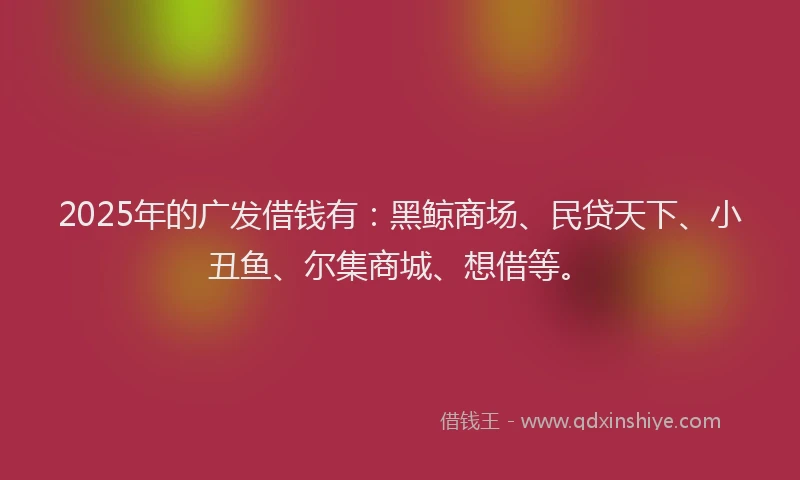 2025年的广发借钱有：黑鲸商场、民贷天下、小丑鱼、尔集商城、想借等。