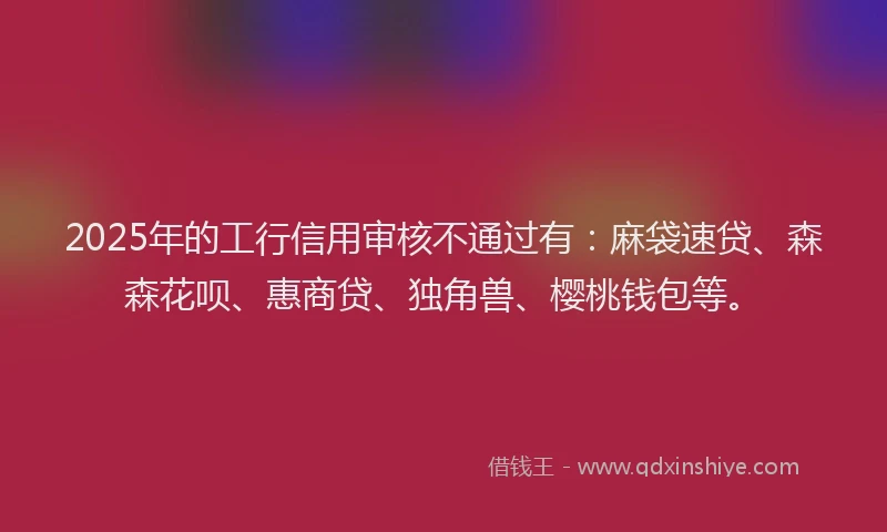 2025年的工行信用审核不通过有：麻袋速贷、森森花呗、惠商贷、独角兽、樱桃钱包等。