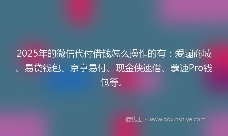 2025年的微信代付借钱怎么操作的有：爱蹦商城、易贷钱包、京享易付、现金侠速借、鑫速Pro钱包等。