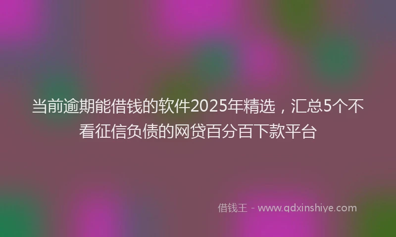 当前逾期能借钱的软件2025年精选，汇总5个不看征信负债的网贷百分百下款平台