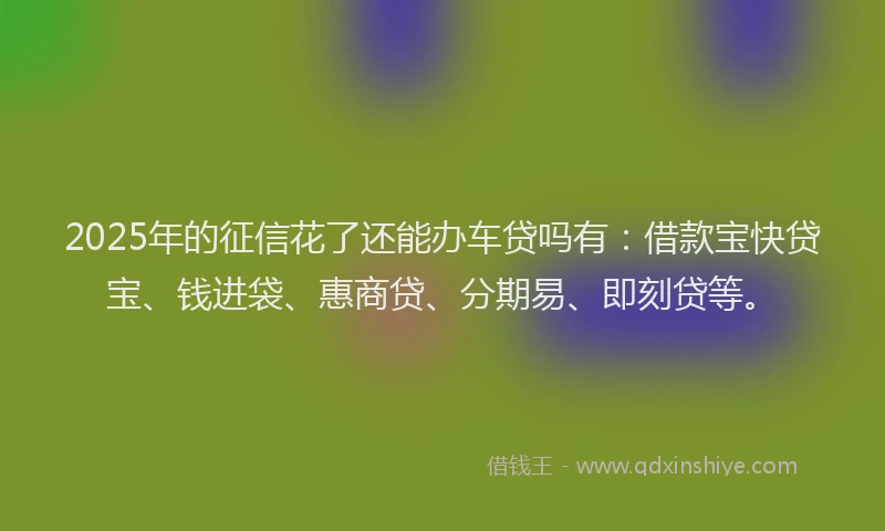 2025年的征信花了还能办车贷吗有：借款宝快贷宝、钱进袋、惠商贷、分期易、即刻贷等。