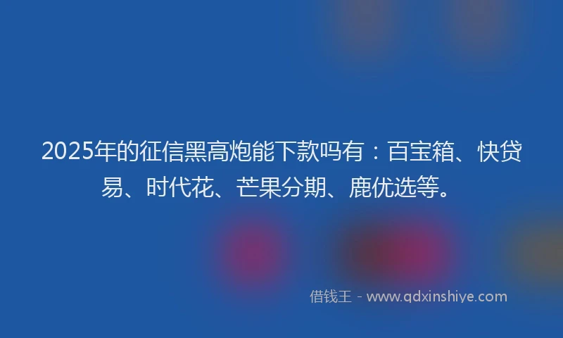 2025年的征信黑高炮能下款吗有：百宝箱、快贷易、时代花、芒果分期、鹿优选等。