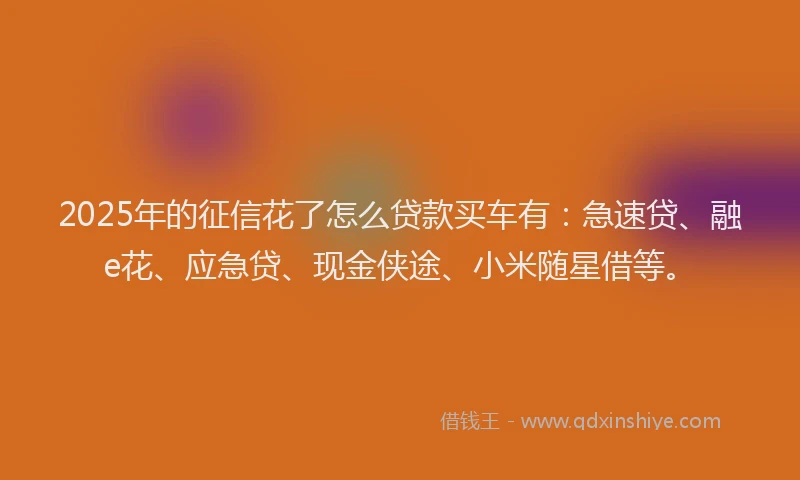 2025年的征信花了怎么贷款买车有：急速贷、融e花、应急贷、现金侠途、小米随星借等。