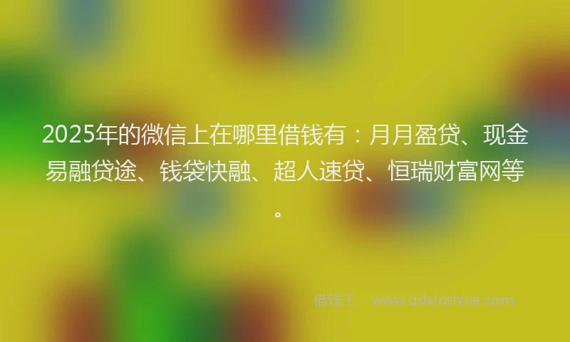 2025年的微信上在哪里借钱有：月月盈贷、现金易融贷途、钱袋快融、超人速贷、恒瑞财富网等。