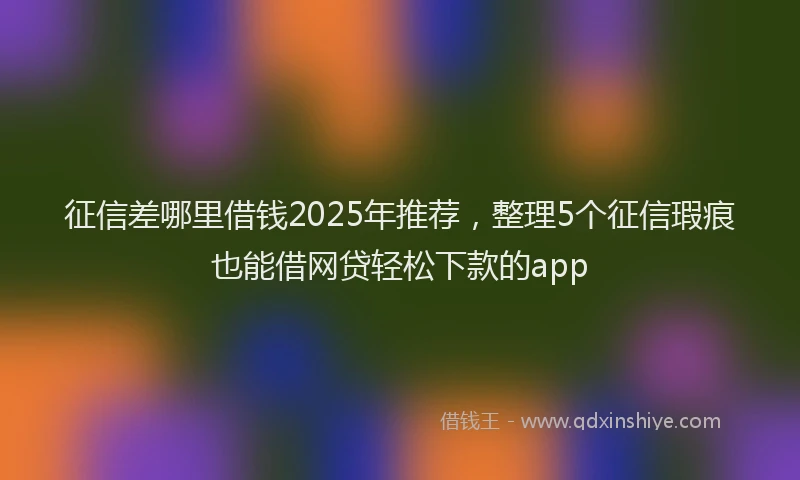 征信差哪里借钱2025年推荐，整理5个征信瑕疵也能借网贷轻松下款的app