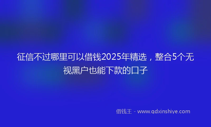 征信不过哪里可以借钱2025年精选，整合5个无视黑户也能下款的口子