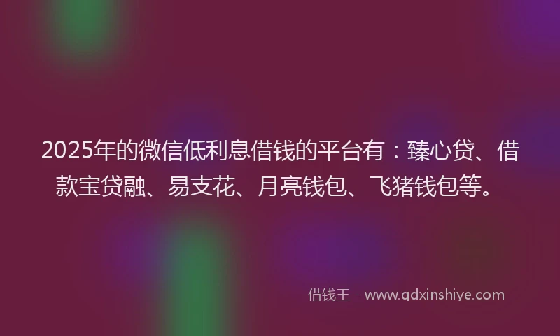2025年的微信低利息借钱的平台有：臻心贷、借款宝贷融、易支花、月亮钱包、飞猪钱包等。