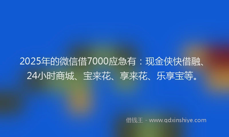 2025年的微信借7000应急有：现金侠快借融、24小时商城、宝来花、享来花、乐享宝等。