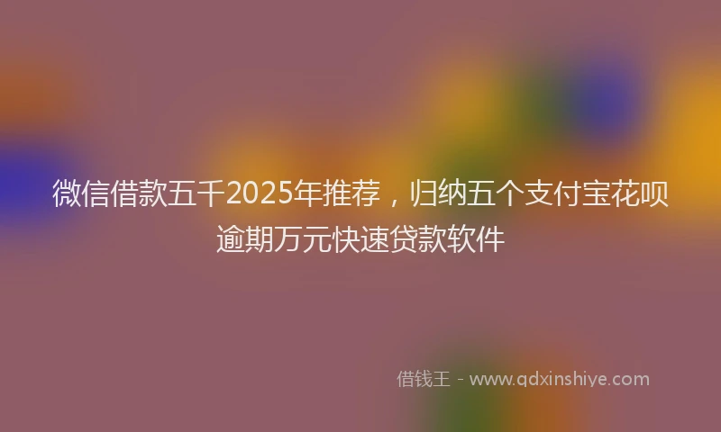 微信借款五千2025年推荐，归纳五个支付宝花呗逾期万元快速贷款软件
