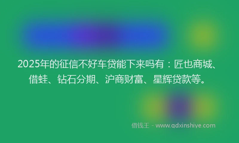 2025年的征信不好车贷能下来吗有：匠也商城、借蛙、钻石分期、沪商财富、星辉贷款等。