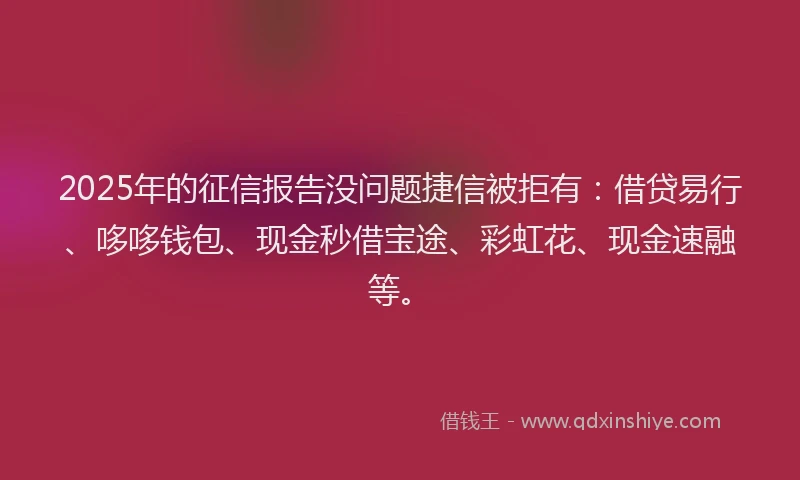 2025年的征信报告没问题捷信被拒有：借贷易行、哆哆钱包、现金秒借宝途、彩虹花、现金速融等。