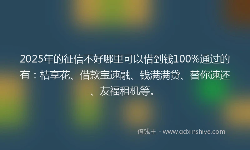 2025年的征信不好哪里可以借到钱100%通过的有：桔享花、借款宝速融、钱满满贷、替你速还、友福租机等。