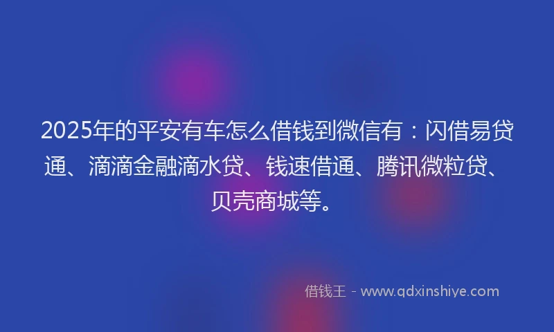 2025年的平安有车怎么借钱到微信有：闪借易贷通、滴滴金融滴水贷、钱速借通、腾讯微粒贷、贝壳商城等。