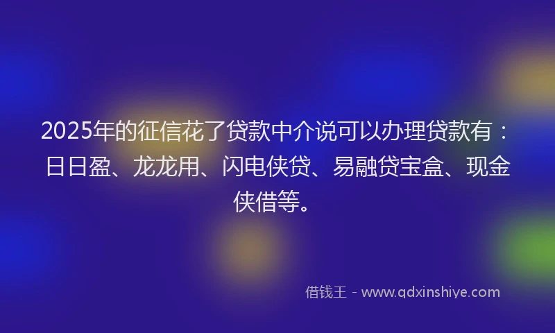 2025年的征信花了贷款中介说可以办理贷款有：日日盈、龙龙用、闪电侠贷、易融贷宝盒、现金侠借等。