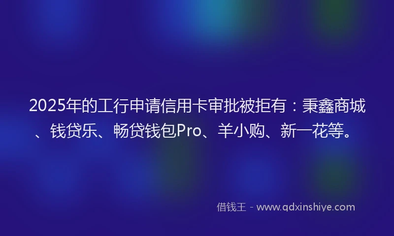 2025年的工行申请信用卡审批被拒有：秉鑫商城、钱贷乐、畅贷钱包Pro、羊小购、新一花等。