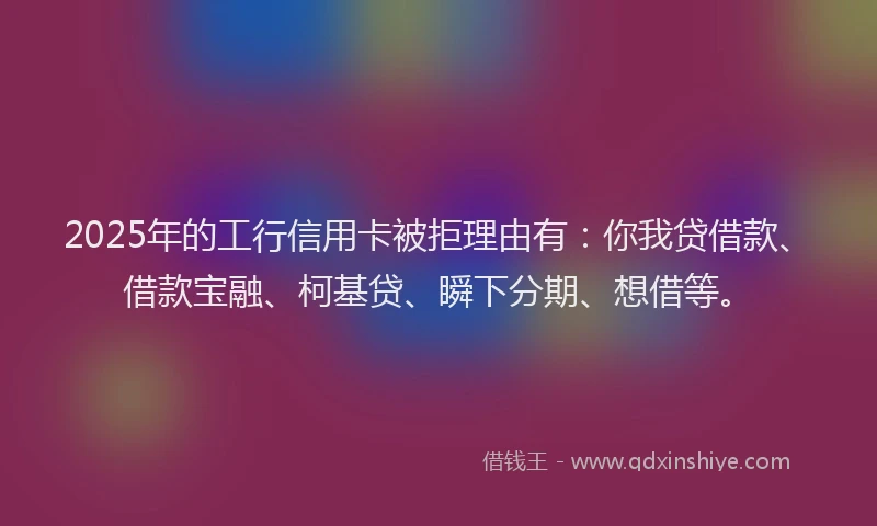 2025年的工行信用卡被拒理由有：你我贷借款、借款宝融、柯基贷、瞬下分期、想借等。