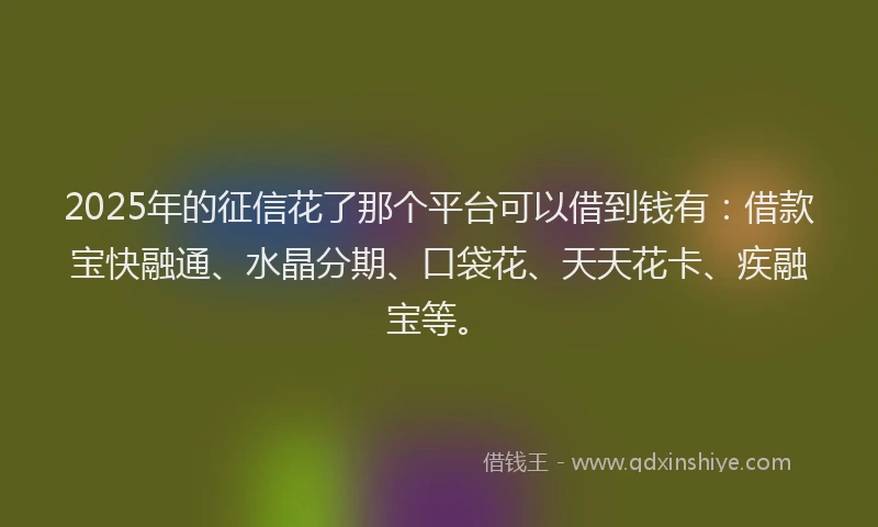 2025年的征信花了那个平台可以借到钱有:借款宝快融通、水晶分期、口袋花、天天花卡、疾融宝等。