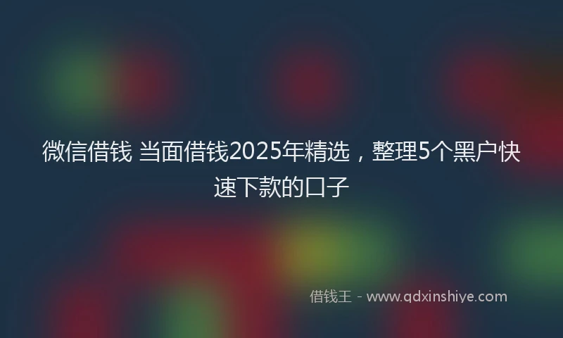微信借钱 当面借钱2025年精选，整理5个黑户快速下款的口子