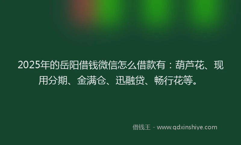 2025年的岳阳借钱微信怎么借款有：葫芦花、现用分期、金满仓、迅融贷、畅行花等。
