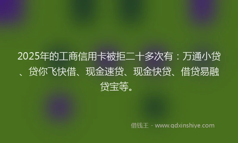 2025年的工商信用卡被拒二十多次有：万通小贷、贷你飞快借、现金速贷、现金快贷、借贷易融贷宝等。