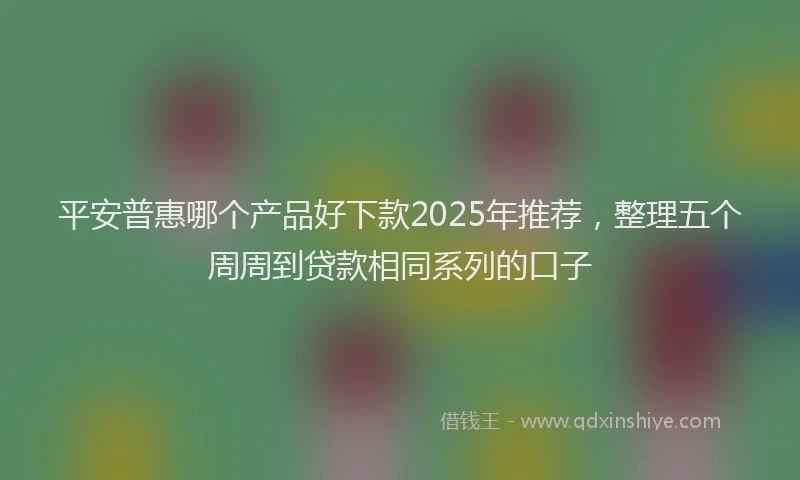 平安普惠哪个产品好下款2025年推荐，整理五个周周到贷款相同系列的口子