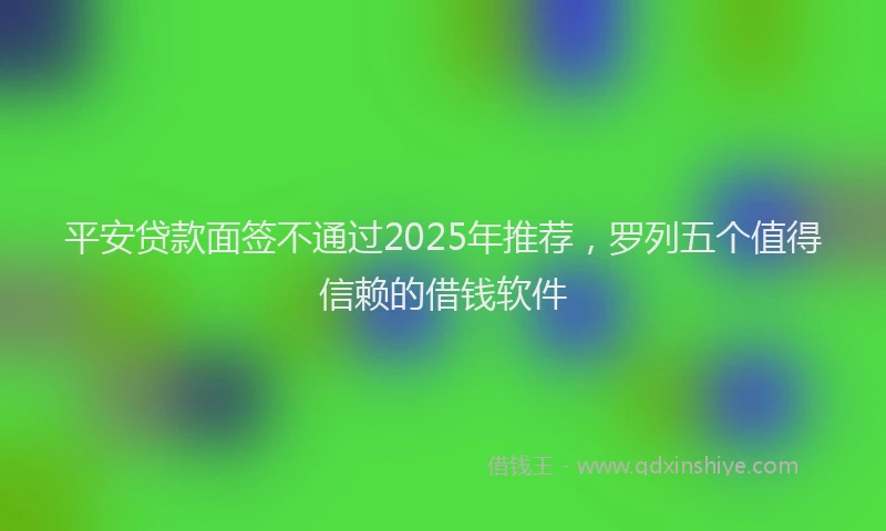 平安贷款面签不通过2025年推荐，罗列五个值得信赖的借钱软件
