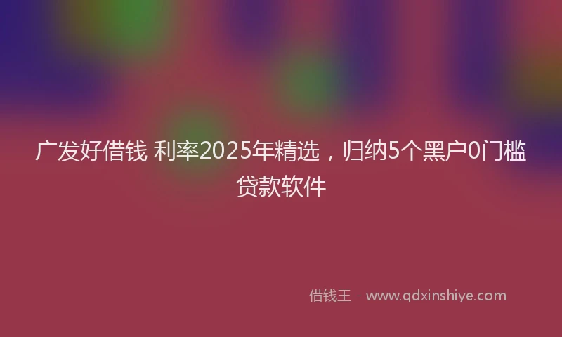 广发好借钱 利率2025年精选，归纳5个黑户0门槛贷款软件
