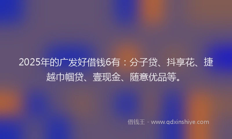 2025年的广发好借钱6有：分子贷、抖享花、捷越巾帼贷、壹现金、随意优品等。