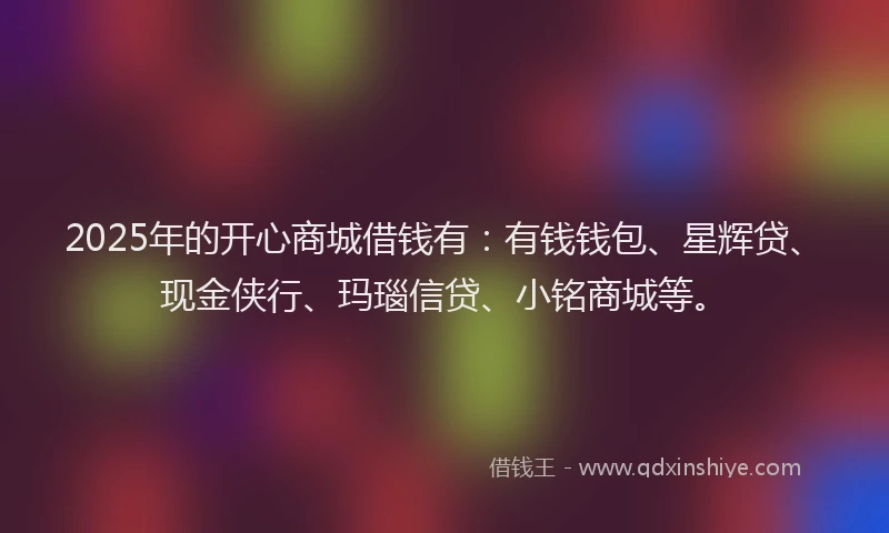 2025年的开心商城借钱有：有钱钱包、星辉贷、现金侠行、玛瑙信贷、小铭商城等。