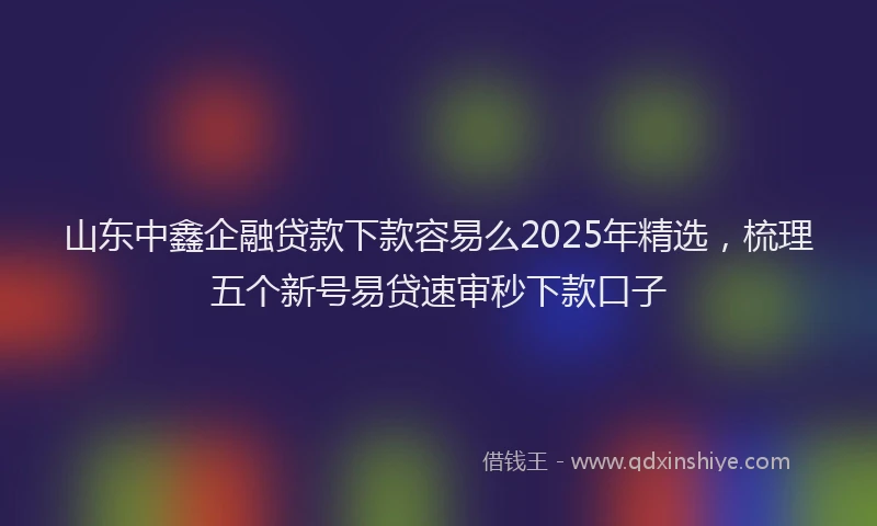山东中鑫企融贷款下款容易么2025年精选，梳理五个新号易贷速审秒下款口子