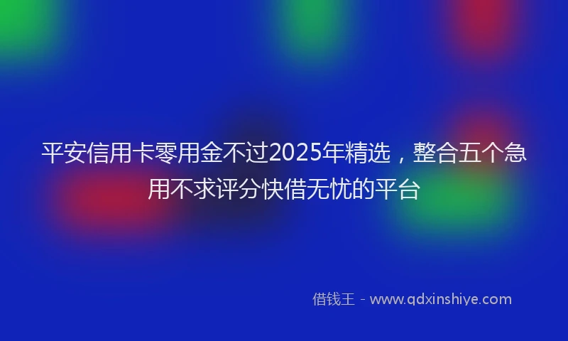 平安信用卡零用金不过2025年精选，整合五个急用不求评分快借无忧的平台