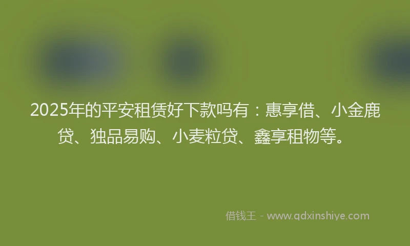 2025年的平安租赁好下款吗有：惠享借、小金鹿贷、独品易购、小麦粒贷、鑫享租物等。
