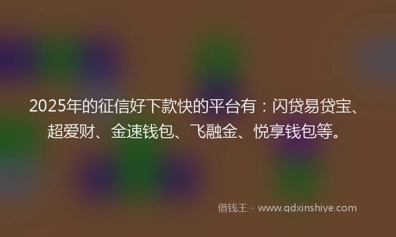 2025年的征信好下款快的平台有：闪贷易贷宝、超爱财、金速钱包、飞融金、悦享钱包等。