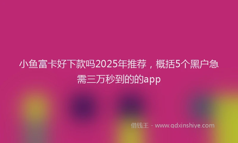 小鱼富卡好下款吗2025年推荐，概括5个黑户急需三万秒到的的app