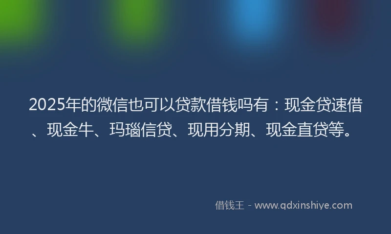 2025年的微信也可以贷款借钱吗有：现金贷速借、现金牛、玛瑙信贷、现用分期、现金直贷等。
