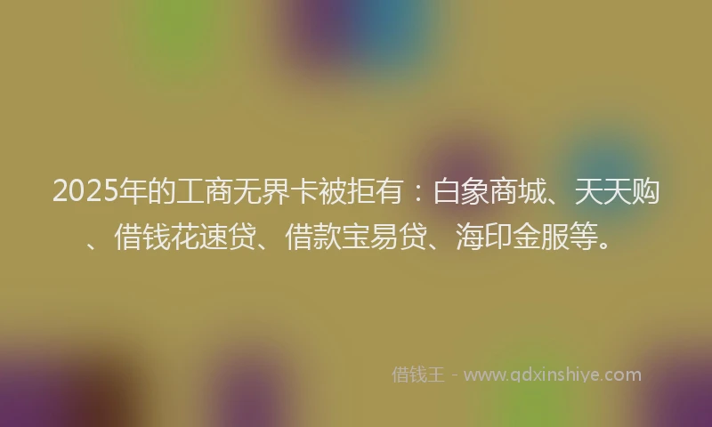 2025年的工商无界卡被拒有：白象商城、天天购、借钱花速贷、借款宝易贷、海印金服等。