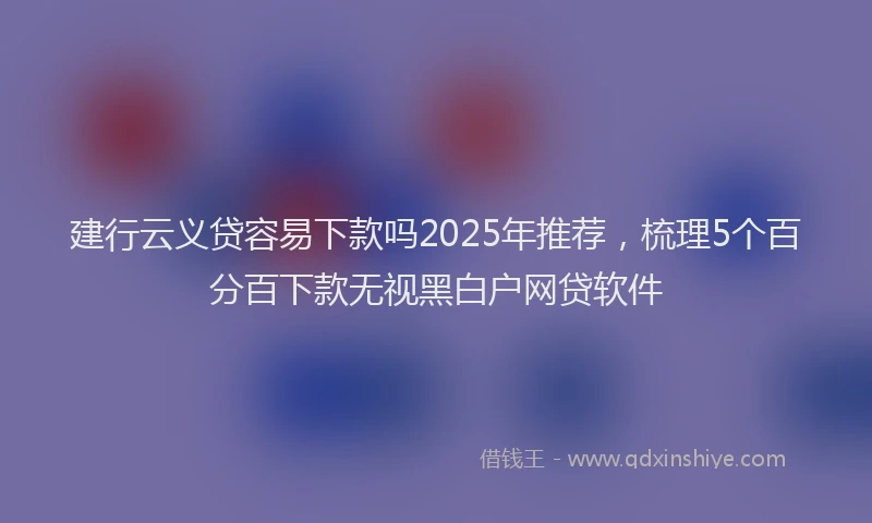 建行云义贷容易下款吗2025年推荐，梳理5个百分百下款无视黑白户网贷软件