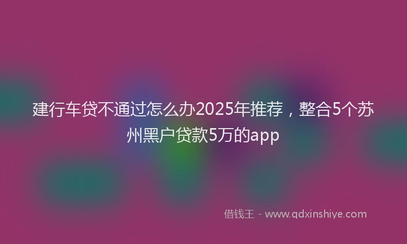 建行车贷不通过怎么办2025年推荐，整合5个苏州黑户贷款5万的app