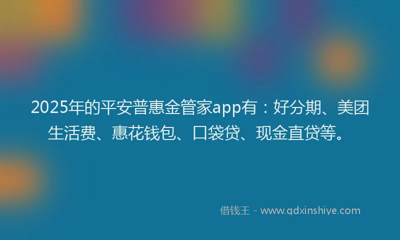 2025年的平安普惠金管家app有：好分期、美团生活费、惠花钱包、口袋贷、现金直贷等。