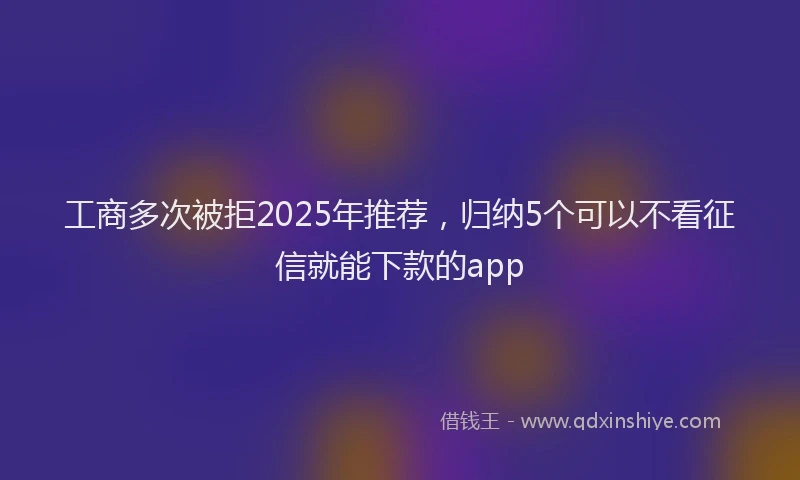 工商多次被拒2025年推荐，归纳5个可以不看征信就能下款的app