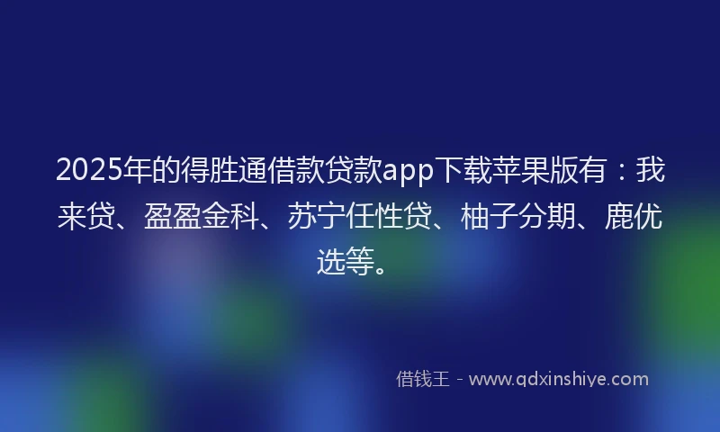 2025年的得胜通借款贷款app下载苹果版有：我来贷、盈盈金科、苏宁任性贷、柚子分期、鹿优选等。