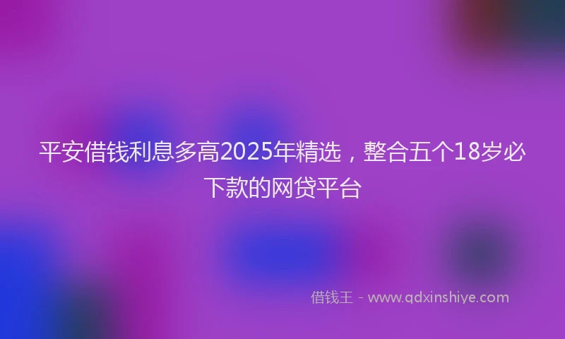 平安借钱利息多高2025年精选，整合五个18岁必下款的网贷平台