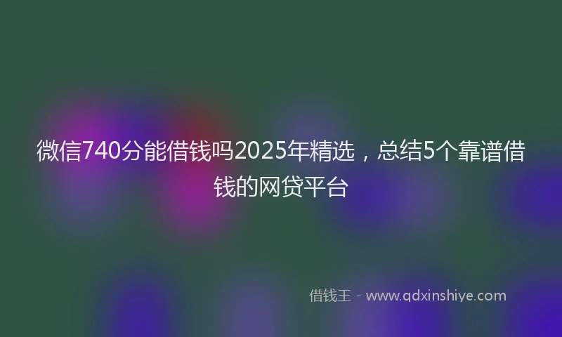 微信740分能借钱吗2025年精选，总结5个靠谱借钱的网贷平台
