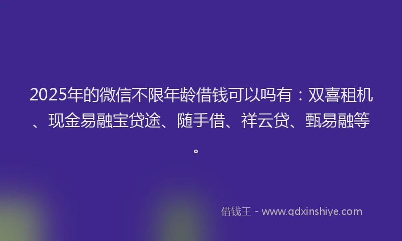 2025年的微信不限年龄借钱可以吗有：双喜租机、现金易融宝贷途、随手借、祥云贷、甄易融等。