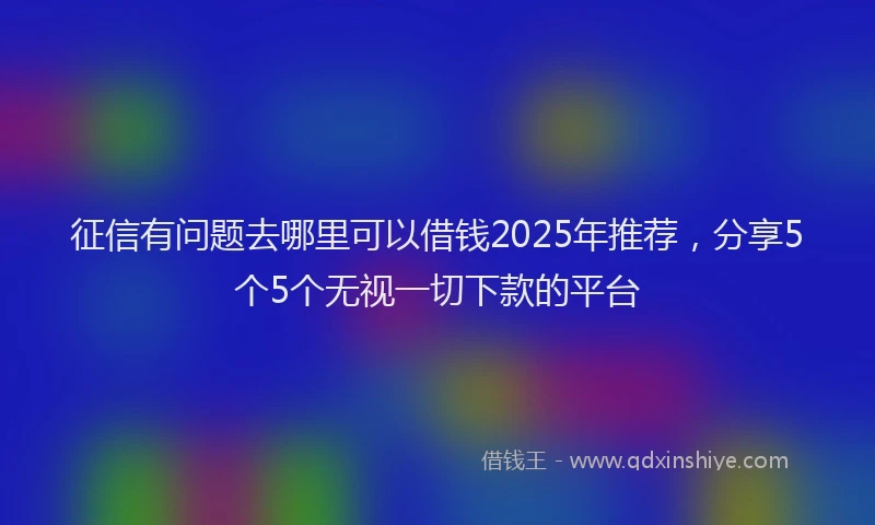 征信有问题去哪里可以借钱2025年推荐，分享5个5个无视一切下款的平台