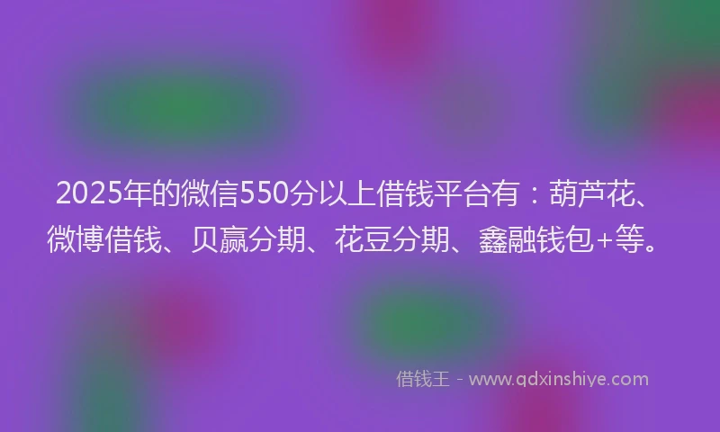 2025年的微信550分以上借钱平台有：葫芦花、微博借钱、贝赢分期、花豆分期、鑫融钱包+等。