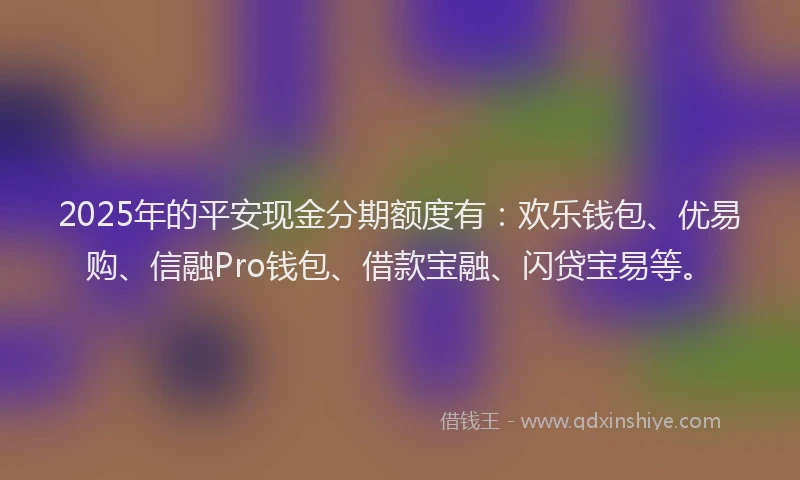 2025年的平安现金分期额度有：欢乐钱包、优易购、信融Pro钱包、借款宝融、闪贷宝易等。