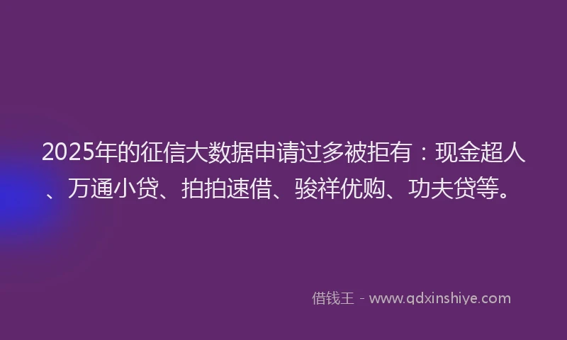 2025年的征信大数据申请过多被拒有：现金超人、万通小贷、拍拍速借、骏祥优购、功夫贷等。