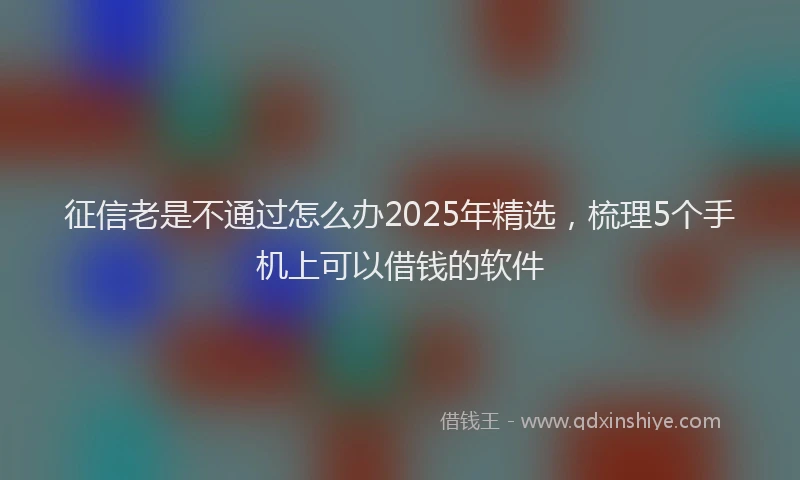 征信老是不通过怎么办2025年精选，梳理5个手机上可以借钱的软件